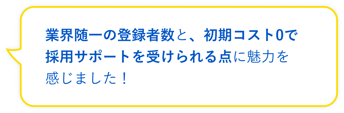 業界随一の登録者数と、初期コスト0で採用サポートを受けられる点に魅力を感じました!