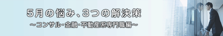 転職マーケットトピックス　コンサル･金融･不動産系専門職編（2010年5月：5月の悩み、3つの解決策）編